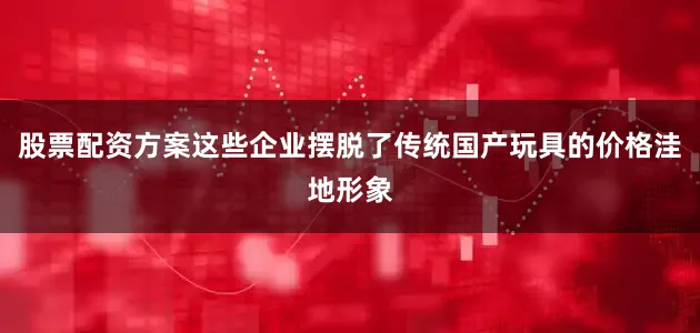 股票配资方案这些企业摆脱了传统国产玩具的价格洼地形象