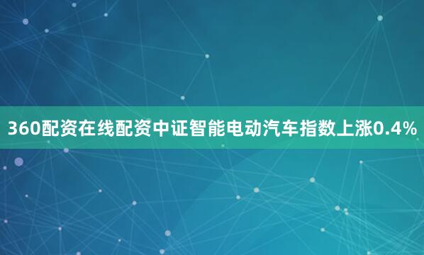 360配资在线配资中证智能电动汽车指数上涨0.4%