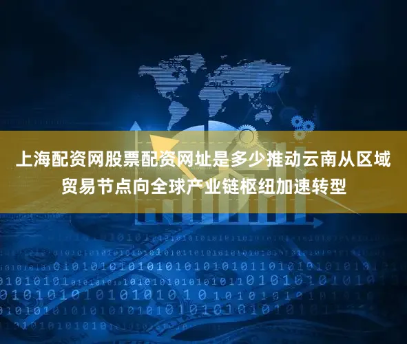 上海配资网股票配资网址是多少推动云南从区域贸易节点向全球产业链枢纽加速转型