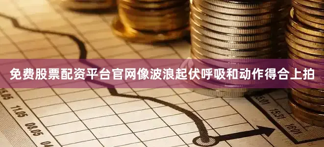 免费股票配资平台官网像波浪起伏呼吸和动作得合上拍