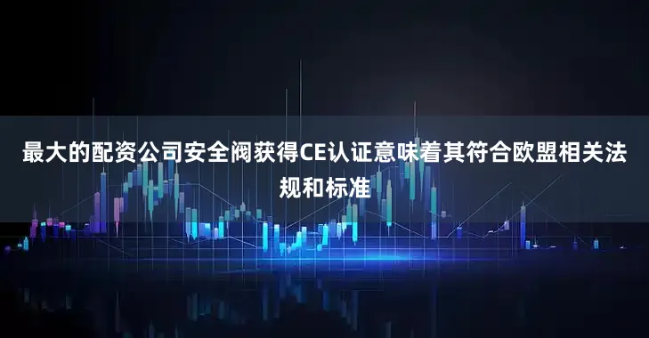 最大的配资公司安全阀获得CE认证意味着其符合欧盟相关法规和标准