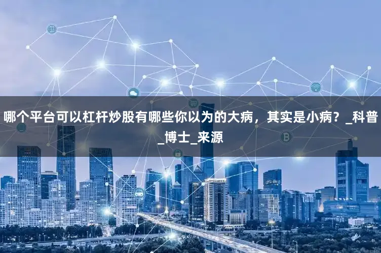 哪个平台可以杠杆炒股有哪些你以为的大病，其实是小病？_科普_博士_来源